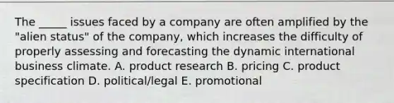 The _____ issues faced by a company are often amplified by the "alien status" of the company, which increases the difficulty of properly assessing and forecasting the dynamic international business climate. A. product research B. pricing C. product specification D. political/legal E. promotional