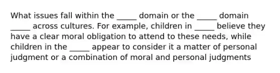 What issues fall within the _____ domain or the _____ domain _____ across cultures. For example, children in _____ believe they have a clear moral obligation to attend to these needs, while children in the _____ appear to consider it a matter of personal judgment or a combination of moral and personal judgments