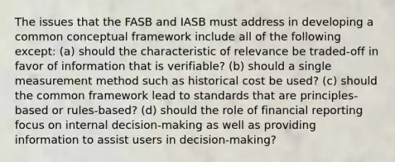 The issues that the FASB and IASB must address in developing a common conceptual framework include all of the following except: (a) should the characteristic of relevance be traded-off in favor of information that is verifiable? (b) should a single measurement method such as historical cost be used? (c) should the common framework lead to standards that are principles-based or rules-based? (d) should the role of financial reporting focus on internal decision-making as well as providing information to assist users in decision-making?