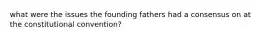 what were the issues the founding fathers had a consensus on at the constitutional convention?