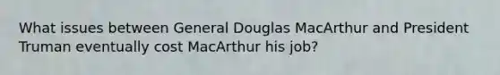 What issues between General Douglas MacArthur and President Truman eventually cost MacArthur his job?