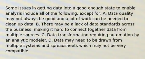 Some issues in getting data into a good enough state to enable analysis include all of the following, except for: A. Data quality may not always be good and a lot of work can be needed to clean up data. B. There may be a lack of data standards across the business, making it hard to connect together data from multiple sources. C. Data transformation requiring automation by an analytic modeler. D. Data may need to be drawn from multiple systems and spreadsheets which may not be very compatible