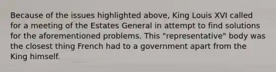 Because of the issues highlighted above, King Louis XVI called for a meeting of the Estates General in attempt to find solutions for the aforementioned problems. This "representative" body was the closest thing French had to a government apart from the King himself.