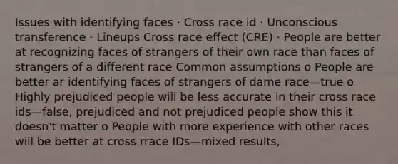 Issues with identifying faces · Cross race id · Unconscious transference · Lineups Cross race effect (CRE) · People are better at recognizing faces of strangers of their own race than faces of strangers of a different race Common assumptions o People are better ar identifying faces of strangers of dame race—true o Highly prejudiced people will be less accurate in their cross race ids—false, prejudiced and not prejudiced people show this it doesn't matter o People with more experience with other races will be better at cross rrace IDs—mixed results,