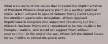 What were some of the issues that impeded the implementation of President Wilson's ideal peace plan? -In a partisan political move, Wilson refused to appoint Senator Henry Cabot Lodge to the American peace talks delegation. -Wilson opposed Republicans in Congress who supported him during the war. -Wilson's Fourteen Points were considered to be too idealistic for European leaders, who would not support them without reservations. -At the end of the war, Wilson left the United States for six months to attend the peace talks.