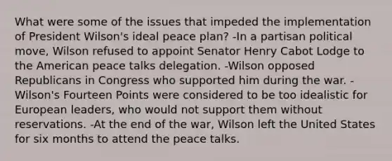 What were some of the issues that impeded the implementation of President Wilson's ideal peace plan? -In a partisan political move, Wilson refused to appoint Senator Henry Cabot Lodge to the American peace talks delegation. -Wilson opposed Republicans in Congress who supported him during the war. -Wilson's Fourteen Points were considered to be too idealistic for European leaders, who would not support them without reservations. -At the end of the war, Wilson left the United States for six months to attend the peace talks.