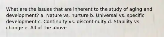 What are the issues that are inherent to the study of aging and development? a. Nature vs. nurture b. Universal vs. specific development c. Continuity vs. discontinuity d. Stability vs. change e. All of the above