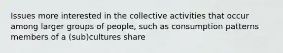 Issues more interested in the collective activities that occur among larger groups of people, such as consumption patterns members of a (sub)cultures share