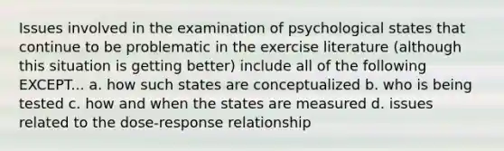 Issues involved in the examination of psychological states that continue to be problematic in the exercise literature (although this situation is getting better) include all of the following EXCEPT... a. how such states are conceptualized b. who is being tested c. how and when the states are measured d. issues related to the dose-response relationship