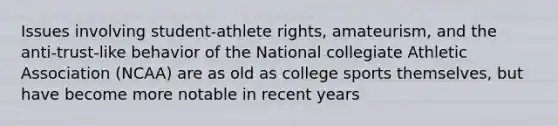 Issues involving student-athlete rights, amateurism, and the anti-trust-like behavior of the National collegiate Athletic Association (NCAA) are as old as college sports themselves, but have become more notable in recent years