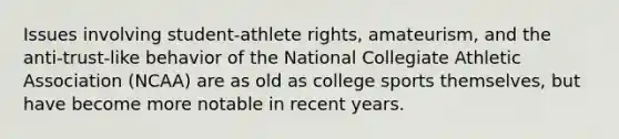 Issues involving student-athlete rights, amateurism, and the anti-trust-like behavior of the National Collegiate Athletic Association (NCAA) are as old as college sports themselves, but have become more notable in recent years.