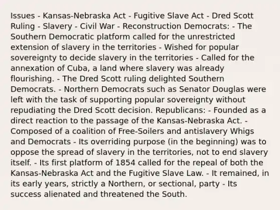 Issues - Kansas-Nebraska Act - Fugitive Slave Act - Dred Scott Ruling - Slavery - Civil War - Reconstruction Democrats: - The Southern Democratic platform called for the unrestricted extension of slavery in the territories - Wished for popular sovereignty to decide slavery in the territories - Called for the annexation of Cuba, a land where slavery was already flourishing. - The Dred Scott ruling delighted Southern Democrats. - Northern Democrats such as Senator Douglas were left with the task of supporting popular sovereignty without repudiating the Dred Scott decision. Republicans: - Founded as a direct reaction to the passage of the Kansas-Nebraska Act. - Composed of a coalition of Free-Soilers and antislavery Whigs and Democrats - Its overriding purpose (in the beginning) was to oppose the spread of slavery in the territories, not to end slavery itself. - Its first platform of 1854 called for the repeal of both the Kansas-Nebraska Act and the Fugitive Slave Law. - It remained, in its early years, strictly a Northern, or sectional, party - Its success alienated and threatened the South.