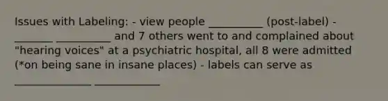 Issues with Labeling: - view people __________ (post-label) - _______ __________ and 7 others went to and complained about "hearing voices" at a psychiatric hospital, all 8 were admitted (*on being sane in insane places) - labels can serve as ______________ ____________