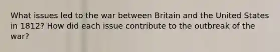 What issues led to the war between Britain and the United States in 1812? How did each issue contribute to the outbreak of the war?