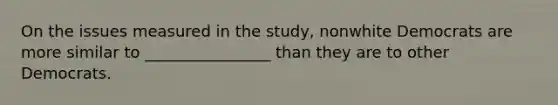 On the issues measured in the study, nonwhite Democrats are more similar to ________________ than they are to other Democrats.