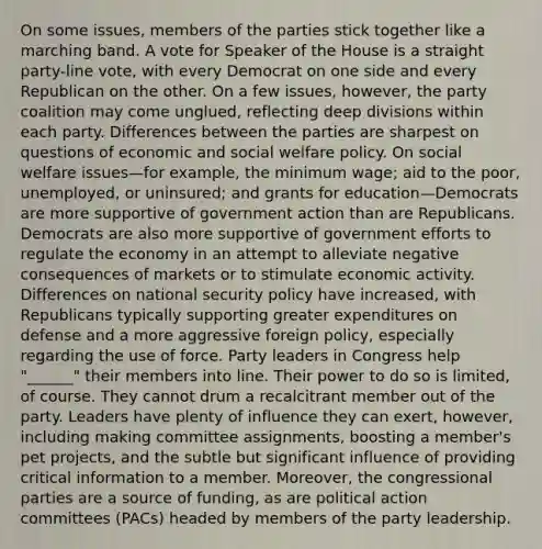 On some issues, members of the parties stick together like a marching band. A vote for Speaker of the House is a straight party-line vote, with every Democrat on one side and every Republican on the other. On a few issues, however, the party coalition may come unglued, reflecting deep divisions within each party. Differences between the parties are sharpest on questions of economic and social welfare policy. On social welfare issues—for example, the minimum wage; aid to the poor, unemployed, or uninsured; and grants for education—Democrats are more supportive of government action than are Republicans. Democrats are also more supportive of government efforts to regulate the economy in an attempt to alleviate negative consequences of markets or to stimulate economic activity. Differences on national security policy have increased, with Republicans typically supporting greater expenditures on defense and a more aggressive foreign policy, especially regarding the use of force. Party leaders in Congress help "______" their members into line. Their power to do so is limited, of course. They cannot drum a recalcitrant member out of the party. Leaders have plenty of influence they can exert, however, including making committee assignments, boosting a member's pet projects, and the subtle but significant influence of providing critical information to a member. Moreover, the congressional parties are a source of funding, as are political action committees (PACs) headed by members of the party leadership.