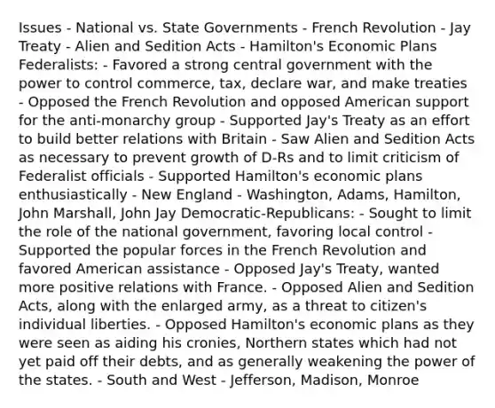 Issues - National vs. State Governments - French Revolution - Jay Treaty - Alien and Sedition Acts - Hamilton's Economic Plans Federalists: - Favored a strong central government with the power to control commerce, tax, declare war, and make treaties - Opposed the French Revolution and opposed American support for the anti-monarchy group - Supported Jay's Treaty as an effort to build better relations with Britain - Saw Alien and Sedition Acts as necessary to prevent growth of D-Rs and to limit criticism of Federalist officials - Supported Hamilton's economic plans enthusiastically - New England - Washington, Adams, Hamilton, John Marshall, John Jay Democratic-Republicans: - Sought to limit the role of the national government, favoring local control - Supported the popular forces in the French Revolution and favored American assistance - Opposed Jay's Treaty, wanted more positive relations with France. - Opposed Alien and Sedition Acts, along with the enlarged army, as a threat to citizen's individual liberties. - Opposed Hamilton's economic plans as they were seen as aiding his cronies, Northern states which had not yet paid off their debts, and as generally weakening the power of the states. - South and West - Jefferson, Madison, Monroe