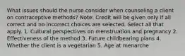 What issues should the nurse consider when counseling a client on contraceptive methods? Note: Credit will be given only if all correct and no incorrect choices are selected. Select all that apply. 1. Cultural perspectives on menstruation and pregnancy 2. Effectiveness of the method 3. Future childbearing plans 4. Whether the client is a vegetarian 5. Age at menarche