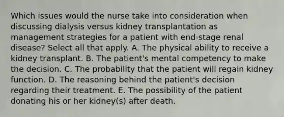 Which issues would the nurse take into consideration when discussing dialysis versus kidney transplantation as management strategies for a patient with end-stage renal disease? Select all that apply. A. The physical ability to receive a kidney transplant. B. The patient's mental competency to make the decision. C. The probability that the patient will regain kidney function. D. The reasoning behind the patient's decision regarding their treatment. E. The possibility of the patient donating his or her kidney(s) after death.