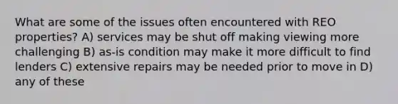 What are some of the issues often encountered with REO properties? A) services may be shut off making viewing more challenging B) as-is condition may make it more difficult to find lenders C) extensive repairs may be needed prior to move in D) any of these