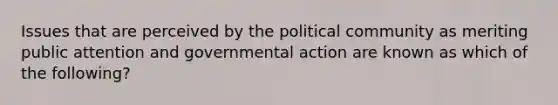 Issues that are perceived by the political community as meriting public attention and governmental action are known as which of the following?