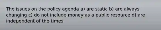 The issues on the policy agenda a) are static b) are always changing c) do not include money as a public resource d) are independent of the times