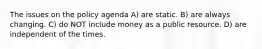 The issues on the policy agenda A) are static. B) are always changing. C) do NOT include money as a public resource. D) are independent of the times.