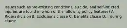 Issues such as pre-existing conditions, suicide, and self-inflicted injuries are found in which of the following policy features? A. Riders division B. Exclusions clause C. Benefits clause D. Insuring clause