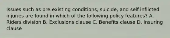 Issues such as pre-existing conditions, suicide, and self-inflicted injuries are found in which of the following policy features? A. Riders division B. Exclusions clause C. Benefits clause D. Insuring clause