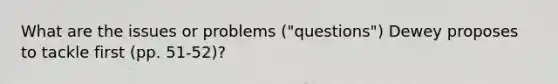 What are the issues or problems ("questions") Dewey proposes to tackle first (pp. 51-52)?