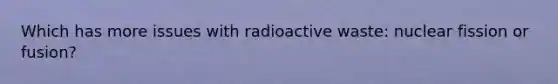 Which has more issues with radioactive waste: nuclear fission or fusion?