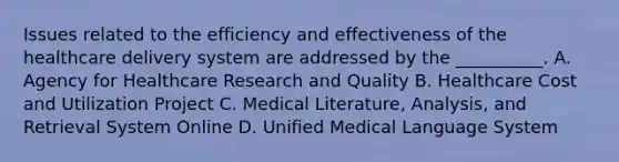 Issues related to the efficiency and effectiveness of the healthcare delivery system are addressed by the __________. A. Agency for Healthcare Research and Quality B. Healthcare Cost and Utilization Project C. Medical Literature, Analysis, and Retrieval System Online D. Unified Medical Language System