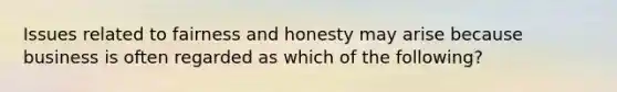 Issues related to fairness and honesty may arise because business is often regarded as which of the following?