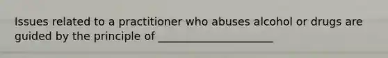 Issues related to a practitioner who abuses alcohol or drugs are guided by the principle of _____________________