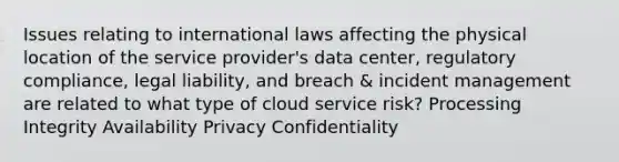 Issues relating to international laws affecting the physical location of the service provider's data center, regulatory compliance, legal liability, and breach & incident management are related to what type of cloud service risk? Processing Integrity Availability Privacy Confidentiality