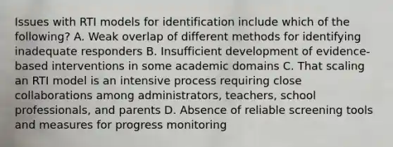 Issues with RTI models for identification include which of the following? A. Weak overlap of different methods for identifying inadequate responders B. Insufficient development of evidence-based interventions in some academic domains C. That scaling an RTI model is an intensive process requiring close collaborations among administrators, teachers, school professionals, and parents D. Absence of reliable screening tools and measures for progress monitoring