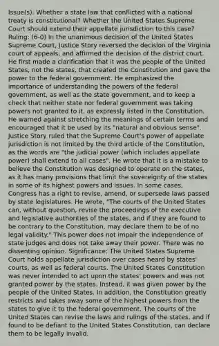 Issue(s): Whether a state law that conflicted with a national treaty is constitutional? Whether the United States Supreme Court should extend their appellate jurisdiction to this case? Ruling: (6-0) In the unanimous decision of the United States Supreme Court, Justice Story reversed the decision of the Virginia court of appeals, and affirmed the decision of the district court. He first made a clarification that it was the people of the United States, not the states, that created the Constitution and gave the power to the federal government. He emphasized the importance of understanding the powers of the federal government, as well as the state government, and to keep a check that neither state nor federal government was taking powers not granted to it, as expressly listed in the Constitution. He warned against stretching the meanings of certain terms and encouraged that it be used by its "natural and obvious sense". Justice Story ruled that the Supreme Court's power of appellate jurisdiction is not limited by the third article of the Constitution, as the words are "the judicial power (which includes appellate power) shall extend to all cases". He wrote that it is a mistake to believe the Constitution was designed to operate on the states, as it has many provisions that limit the sovereignty of the states in some of its highest powers and issues. In some cases, Congress has a right to revise, amend, or supersede laws passed by state legislatures. He wrote, "The courts of the United States can, without question, revise the proceedings of the executive and legislative authorities of the states, and if they are found to be contrary to the Constitution, may declare them to be of no legal validity." This power does not impair the independence of state judges and does not take away their power. There was no dissenting opinion. Significance: The United States Supreme Court holds appellate jurisdiction over cases heard by states' courts, as well as federal courts. The United States Constitution was never intended to act upon the states' powers and was not granted power by the states. Instead, it was given power by the people of the United States. In addition, the Constitution greatly restricts and takes away some of the highest powers from the states to give it to the federal government. The courts of the United States can revise the laws and rulings of the states, and if found to be defiant to the United States Constitution, can declare them to be legally invalid.