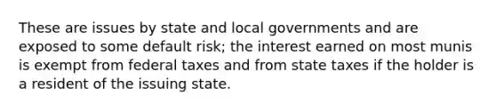 These are issues by state and local governments and are exposed to some default risk; the interest earned on most munis is exempt from federal taxes and from state taxes if the holder is a resident of the issuing state.