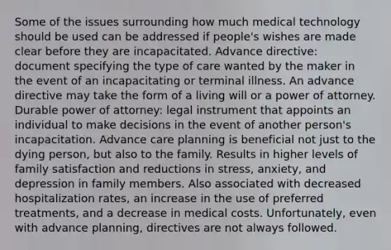 Some of the issues surrounding how much medical technology should be used can be addressed if people's wishes are made clear before they are incapacitated. Advance directive: document specifying the type of care wanted by the maker in the event of an incapacitating or terminal illness. An advance directive may take the form of a living will or a power of attorney. Durable power of attorney: legal instrument that appoints an individual to make decisions in the event of another person's incapacitation. Advance care planning is beneficial not just to the dying person, but also to the family. Results in higher levels of family satisfaction and reductions in stress, anxiety, and depression in family members. Also associated with decreased hospitalization rates, an increase in the use of preferred treatments, and a decrease in medical costs. Unfortunately, even with advance planning, directives are not always followed.