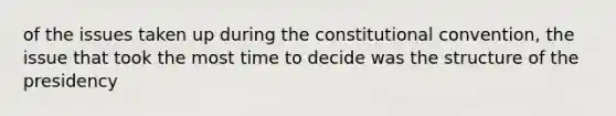 of the issues taken up during the constitutional convention, the issue that took the most time to decide was the structure of the presidency