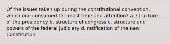 Of the issues taken up during the constitutional convention, which one consumed the most time and attention? a. structure of the presidency b. structure of congress c. structure and powers of the federal judiciary d. ratification of the new Constitution