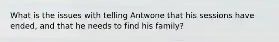 What is the issues with telling Antwone that his sessions have ended, and that he needs to find his family?