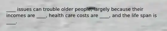 ____ issues can trouble older people, largely because their incomes are ____, health care costs are ____, and the life span is ____.