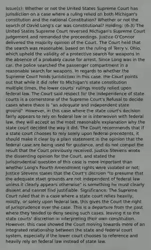 Issue(s): Whether or not the United States Supreme Court has jurisdiction on a case where a ruling relied on both Michigan's constitution and the national Constitution? Whether or not the search of David Long's car was constitutional? Holding: (6-3) The United States Supreme Court reversed Michigan's Supreme Court judgement and remanded the proceedings. Justice O'Connor delivered the majority opinion of the Court. The Court held that the search was reasonable, based on the ruling of Terry v. Ohio, which upheld the validity of a protective search for weapons in the absence of a probably cause for arrest. Since Long was in the car, the police searched the passenger compartment in a reasonable search for weapons. In regards to whether the Supreme Court holds jurisdiction in this case, the Court points out that while it did refer to MIchigan's state constitution multiple times, the lower courts' rulings mostly relied upon federal law. The Court said respect for the independence of state courts is a cornerstone of the Supreme Court's Refusal to decide cases where there is "an adequate and independent state ground". However, in this case where the state court's decision fairly appears to rely on federal law or is interwoven with federal law, they will accept as the most reasonable explanation why the state court decided the way it did. The Court recommends that if a state court chooses to rely solely upon federal precedents, it should make it clear by a plain statement in the opinion that the federal case are being used for guidance, and do not compel the result that the Court previously received. Justice Stevens wrote the dissenting opinion for the Court, and stated the jurisprudential question of this case is more important than whether Long's Fourth Amendment rights were violated or not; Justice Stevens states that the Court's decision "to presume that the adequate staet grounds are not independent of federal law unless it clearly appears otherwise" is something he must clearly dissent and cannot find justifiable. Significance: The Supreme Court ruled that in a case where a state court relies heavily, mostly, or solely upon federal law, this gives the Court the right of jurisprudence over the case. This is a departure from the past where they tended to deny seeing such cases, leaving it to the state courts' discretion in interpreting their own constitution. However, this case showed the Court moving towards more of an integrated relationship between the state and federal court system, especially if the lower court chooses to reference and heavily rely on federal law instead of state law.