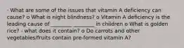 · What are some of the issues that vitamin A deficiency can cause? o What is night blindness? o Vitamin A deficiency is the leading cause of ________ ________ in children o What is golden rice? - what does it contain? o Do carrots and other vegetables/fruits contain pre-formed vitamin A?