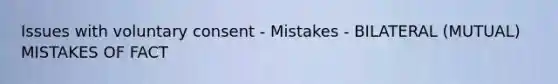 Issues with voluntary consent - Mistakes - BILATERAL (MUTUAL) MISTAKES OF FACT