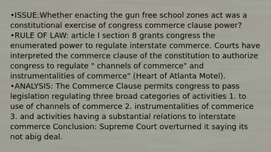 •ISSUE:Whether enacting the gun free school zones act was a constitutional exercise of congress commerce clause power? •RULE OF LAW: article I section 8 grants congress the enumerated power to regulate interstate commerce. Courts have interpreted the commerce clause of the constitution to authorize congress to regulate " channels of commerce" and instrumentalities of commerce" (Heart of Atlanta Motel). •ANALYSIS: The Commerce Clause permits congress to pass legislation regulating three broad categories of activities 1. to use of channels of commerce 2. instrumentalities of commerice 3. and activities having a substantial relations to interstate commerce Conclusion: Supreme Court overturned it saying its not abig deal.