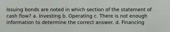 Issuing bonds are noted in which section of the statement of cash flow? a. Investing b. Operating c. There is not enough information to determine the correct answer. d. Financing