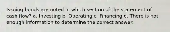 Issuing bonds are noted in which section of the statement of cash flow? a. Investing b. Operating c. Financing d. There is not enough information to determine the correct answer.