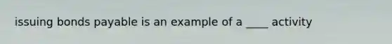 issuing bonds payable is an example of a ____ activity